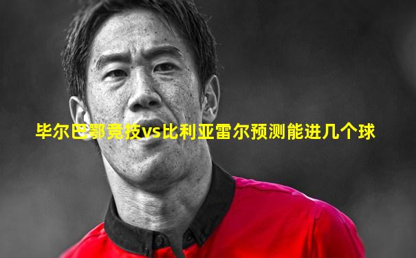 毕尔巴鄂竞技vs比利亚雷尔预测能进几个球