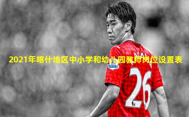 2021年喀什地区中小学和幼儿园教师岗位设置表