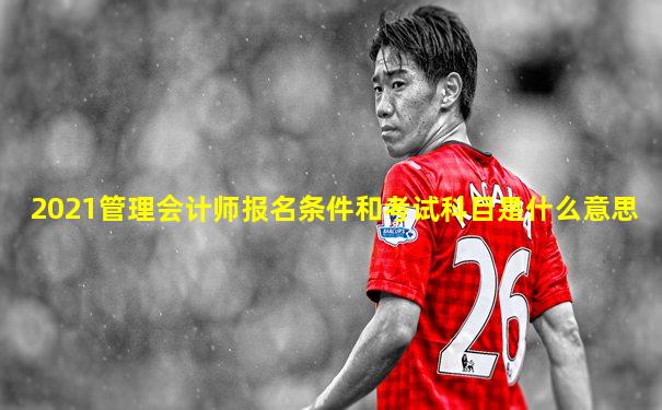 2021管理会计师报名条件和考试科目是什么意思