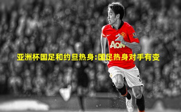 亚洲杯国足和约旦热身:国足热身对手有变