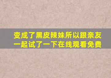 变成了黑皮辣妹所以跟亲友一起试了一下在线观看免费