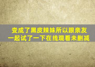 变成了黑皮辣妹所以跟亲友一起试了一下在线观看未删减