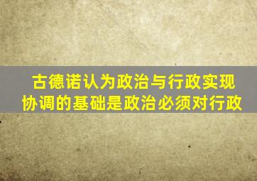 古德诺认为政治与行政实现协调的基础是政治必须对行政