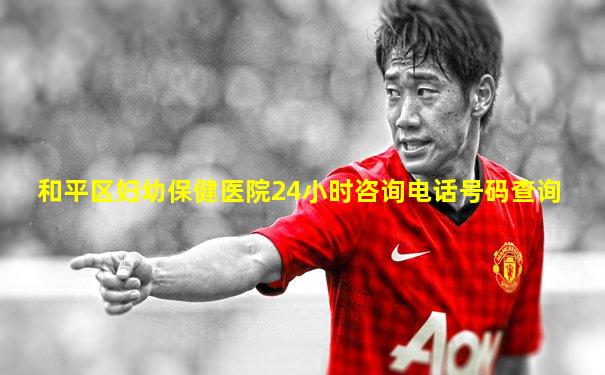 和平区妇幼保健医院24小时咨询电话号码查询
