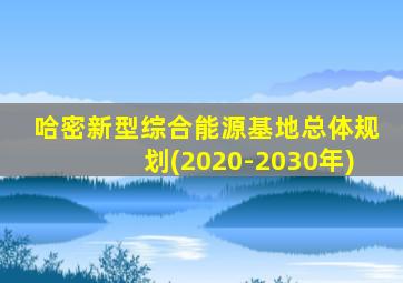哈密新型综合能源基地总体规划(2020-2030年)