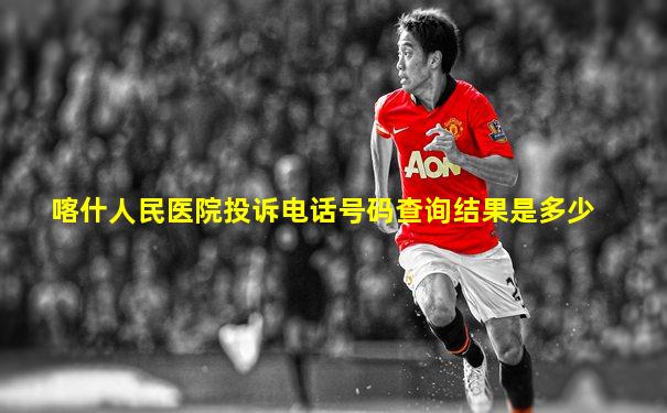 喀什人民医院投诉电话号码查询结果是多少
