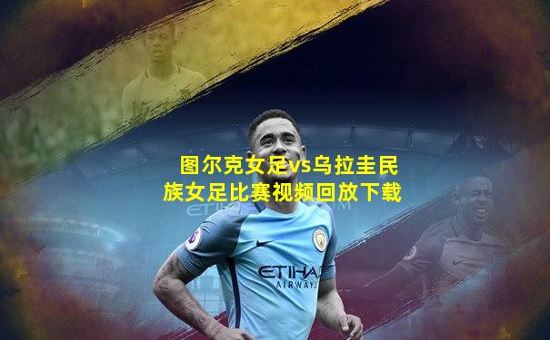 图尔克女足vs乌拉圭民族女足比赛视频回放下载