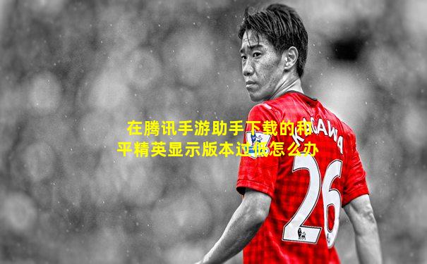 在腾讯手游助手下载的和平精英显示版本过低怎么办