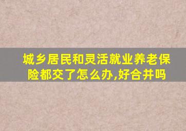 城乡居民和灵活就业养老保险都交了怎么办,好合并吗