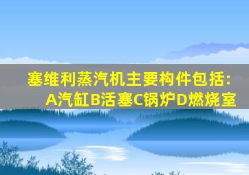 塞维利蒸汽机主要构件包括:A汽缸B活塞C锅炉D燃烧室