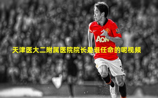 天津医大二附属医院院长是谁任命的呢视频