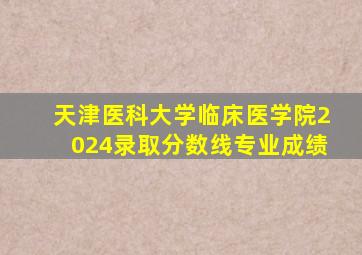 天津医科大学临床医学院2024录取分数线专业成绩