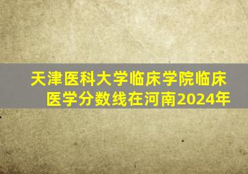 天津医科大学临床学院临床医学分数线在河南2024年