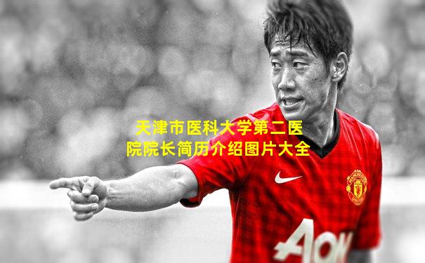 天津市医科大学第二医院院长简历介绍图片大全