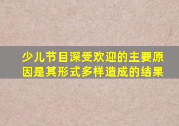 少儿节目深受欢迎的主要原因是其形式多样造成的结果