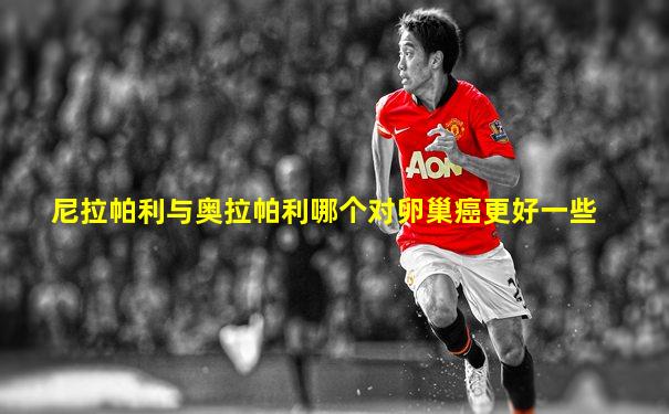 尼拉帕利与奥拉帕利哪个对卵巢癌更好一些