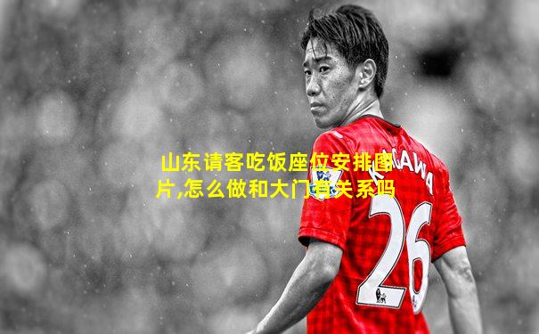 山东请客吃饭座位安排图片,怎么做和大门有关系吗