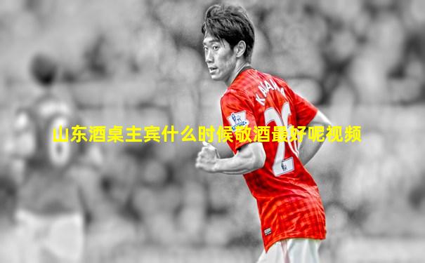 山东酒桌主宾什么时候敬酒最好呢视频