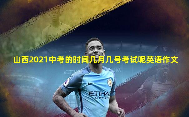 山西2021中考的时间几月几号考试呢英语作文
