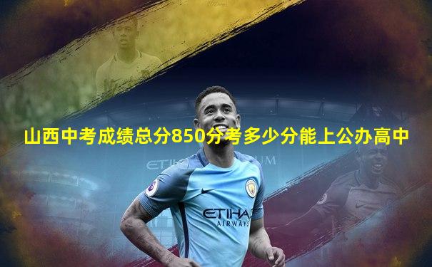 山西中考成绩总分850分考多少分能上公办高中