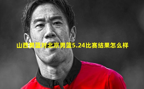 山西男篮对北京男篮5.24比赛结果怎么样