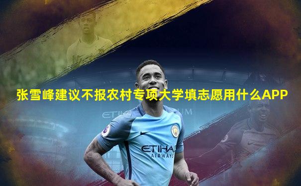 张雪峰建议不报农村专项大学填志愿用什么APP