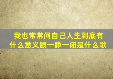 我也常常问自己人生到底有什么意义眼一睁一闭是什么歌