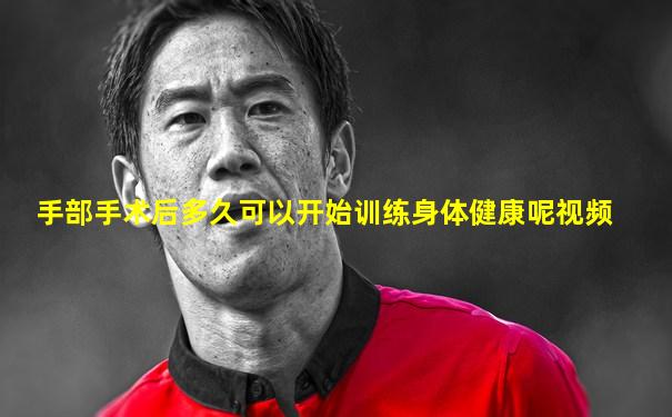 手部手术后多久可以开始训练身体健康呢视频