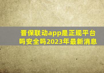 晋保联动app是正规平台吗安全吗2023年最新消息