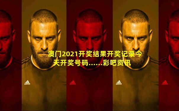 澳门2021开奖结果开奖记录今天开奖号码......彩吧资讯