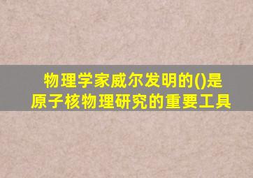 物理学家威尔发明的()是原子核物理研究的重要工具