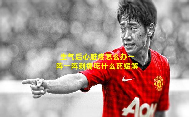 生气后心脏疼怎么办一阵一阵刺痛吃什么药缓解