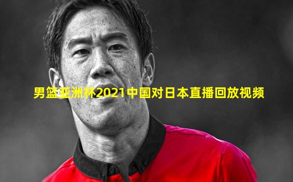 男篮亚洲杯2021中国对日本直播回放视频