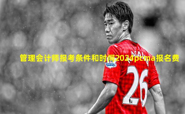管理会计师报考条件和时间2024pcma报名费