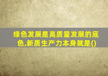 绿色发展是高质量发展的底色,新质生产力本身就是()