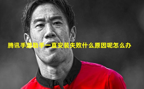 腾讯手游助手一直安装失败什么原因呢怎么办