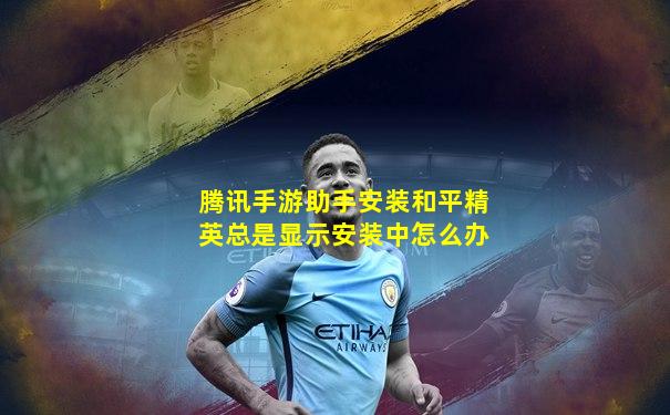 腾讯手游助手安装和平精英总是显示安装中怎么办
