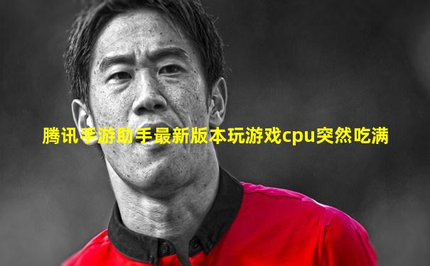 腾讯手游助手最新版本玩游戏cpu突然吃满