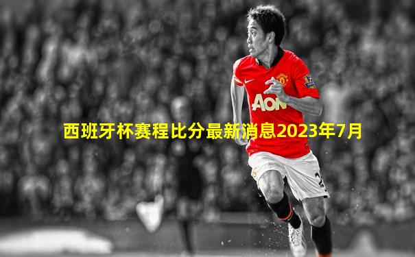西班牙杯赛程比分最新消息2023年7月