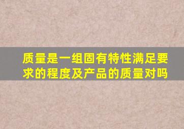 质量是一组固有特性满足要求的程度及产品的质量对吗