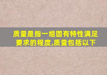 质量是指一组固有特性满足要求的程度,质量包括以下